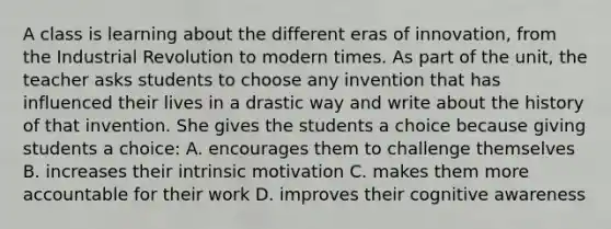 A class is learning about the different eras of innovation, from the Industrial Revolution to modern times. As part of the unit, the teacher asks students to choose any invention that has influenced their lives in a drastic way and write about the history of that invention. She gives the students a choice because giving students a choice: A. encourages them to challenge themselves B. increases their intrinsic motivation C. makes them more accountable for their work D. improves their cognitive awareness