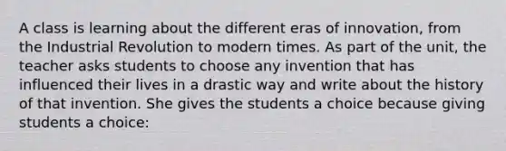 A class is learning about the different eras of innovation, from the Industrial Revolution to modern times. As part of the unit, the teacher asks students to choose any invention that has influenced their lives in a drastic way and write about the history of that invention. She gives the students a choice because giving students a choice: