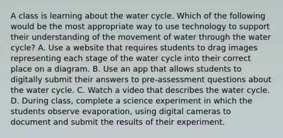 A class is learning about the water cycle. Which of the following would be the most appropriate way to use technology to support their understanding of the movement of water through the water cycle? A. Use a website that requires students to drag images representing each stage of the water cycle into their correct place on a diagram. B. Use an app that allows students to digitally submit their answers to pre-assessment questions about the water cycle. C. Watch a video that describes the water cycle. D. During class, complete a science experiment in which the students observe evaporation, using digital cameras to document and submit the results of their experiment.