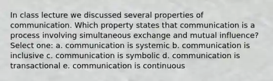 In class lecture we discussed several properties of communication. Which property states that communication is a process involving simultaneous exchange and mutual influence? Select one: a. communication is systemic b. communication is inclusive c. communication is symbolic d. communication is transactional e. communication is continuous