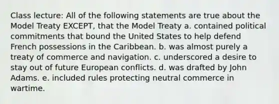 Class lecture: All of the following statements are true about the Model Treaty EXCEPT, that the Model Treaty a. contained political commitments that bound the United States to help defend French possessions in the Caribbean. b. was almost purely a treaty of commerce and navigation. c. underscored a desire to stay out of future European conflicts. d. was drafted by John Adams. e. included rules protecting neutral commerce in wartime.