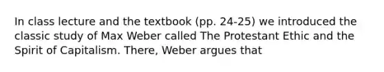 In class lecture and the textbook (pp. 24-25) we introduced the classic study of Max Weber called The Protestant Ethic and the Spirit of Capitalism. There, Weber argues that