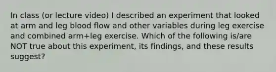 In class (or lecture video) I described an experiment that looked at arm and leg blood flow and other variables during leg exercise and combined arm+leg exercise. Which of the following is/are NOT true about this experiment, its findings, and these results suggest?