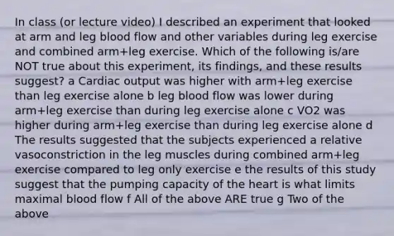 In class (or lecture video) I described an experiment that looked at arm and leg blood flow and other variables during leg exercise and combined arm+leg exercise. Which of the following is/are NOT true about this experiment, its findings, and these results suggest? a Cardiac output was higher with arm+leg exercise than leg exercise alone b leg blood flow was lower during arm+leg exercise than during leg exercise alone c VO2 was higher during arm+leg exercise than during leg exercise alone d The results suggested that the subjects experienced a relative vasoconstriction in the leg muscles during combined arm+leg exercise compared to leg only exercise e the results of this study suggest that the pumping capacity of the heart is what limits maximal blood flow f All of the above ARE true g Two of the above