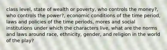 class level, state of wealth or poverty, who controls the money?, who controls the power?, economic conditions of the time period, laws and policies of the time periods, mores and social institutions under which the characters live, what are the norms and laws around race, ethnicity, gender, and religion in the world of the play?