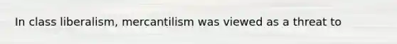 In class liberalism, mercantilism was viewed as a threat to