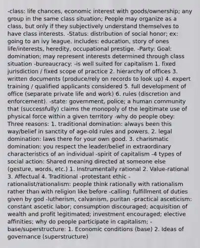 -class: life chances, economic interest with goods/ownership; any group in the same class situation; People may organize as a class, but only if they subjectively understand themselves to have class interests. -Status: distribution of social honor; ex: going to an ivy league. includes: education, story of ones life/interests, heredity, occupational prestige. -Party: Goal: domination; may represent interests determined through class situation -bureaucracy: -is well suited for capitalism 1. fixed jurisdiction / fixed scope of practice 2. hierarchy of offices 3. written documents (produce/rely on records to look up) 4. expert training / qualified applicants considered 5. full development of office (separate private life and work) 6. rules (discretion and enforcement). -state: government, police; a human community that (successfully) claims the monopoly of the legitimate use of physical force within a given territory -why do people obey: Three reasons: 1. traditional domination: always been this way/belief in sanctity of age-old rules and powers. 2. legal domination: laws there for your own good. 3. charismatic domination: you respect the leader/belief in extraordinary characteristics of an individual -spirit of capitalism -4 types of social action: Shared meaning directed at someone else (gesture, words, etc.) 1. Instrumentally rational 2. Value-rational 3. Affectual 4. Traditional -protestant ethic -rationalist/rationalism: people think rationally with rationalism rather than with religion like before -calling: fulfillment of duties given by god -lutherism, calvanism, puritan -practical asceticism: constant ascetic labor; consumption discouraged; acquisition of wealth and profit legitimated; investment encouraged; elective affinities; why do people participate in capitalism; -base/superstructure: 1. Economic conditions (base) 2. Ideas of governance (superstructure)