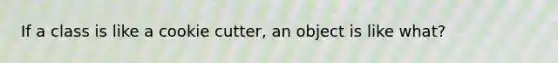 If a class is like a cookie cutter, an object is like what?