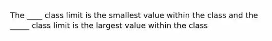 The ____ class limit is the smallest value within the class and the _____ class limit is the largest value within the class