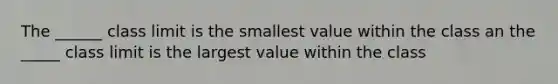 The ______ class limit is the smallest value within the class an the _____ class limit is the largest value within the class