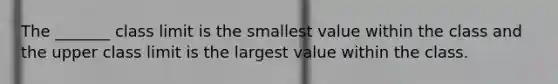 The _______ class limit is the smallest value within the class and the upper class limit is the largest value within the class.