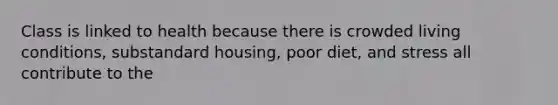 Class is linked to health because there is crowded living conditions, substandard housing, poor diet, and stress all contribute to the