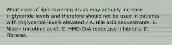 What class of lipid lowering drugs may actually increase triglyceride levels and therefore should not be used in patients with triglyceride levels elevated ? A. Bile acid sequestrants. B. Niacin (nicotinic acid). C. HMG-CoA reductase inhibitors. D. Fibrates.