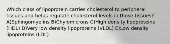 Which class of lipoprotein carries cholesterol to peripheral tissues and helps regulate cholesterol levels in those tissues? A)Sphingomyelins B)Chylomicrons C)High density lipoproteins (HDL) D)Very low density lipoproteins (VLDL) E)Low density lipoproteins (LDL)