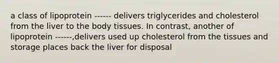 a class of lipoprotein ------ delivers triglycerides and cholesterol from the liver to the body tissues. In contrast, another of lipoprotein ------,delivers used up cholesterol from the tissues and storage places back the liver for disposal