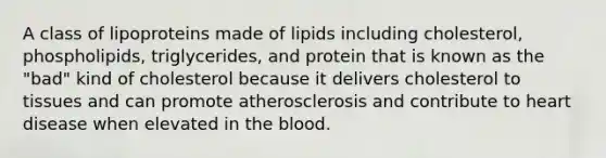 A class of lipoproteins made of lipids including cholesterol, phospholipids, triglycerides, and protein that is known as the "bad" kind of cholesterol because it delivers cholesterol to tissues and can promote atherosclerosis and contribute to heart disease when elevated in the blood.