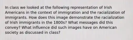 In class we looked at the following representation of Irish Americans in the context of immigration and the racialization of immigrants. How does this image demonstrate the racialization of Irish immigrants in the 1800s? What messages did this convey? What influence did such images have on American society as discussed in class?