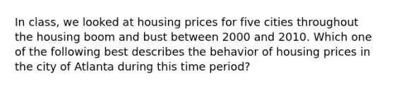 In class, we looked at housing prices for five cities throughout the housing boom and bust between 2000 and 2010. Which one of the following best describes the behavior of housing prices in the city of Atlanta during this time period?