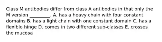 Class M antibodies differ from class A antibodies in that only the M version _________. A. has a heavy chain with four constant domains B. has a light chain with one constant domain C. has a flexible hinge D. comes in two different sub-classes E. crosses the mucosa