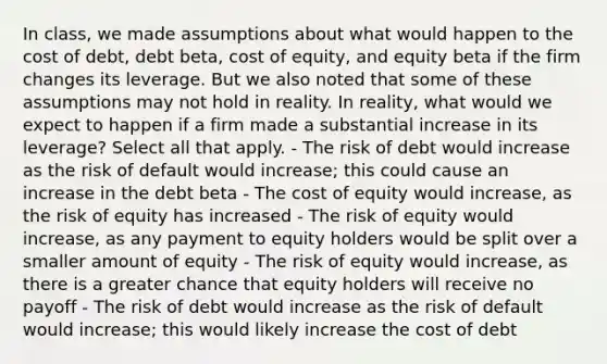 In class, we made assumptions about what would happen to the cost of debt, debt beta, cost of equity, and equity beta if the firm changes its leverage. But we also noted that some of these assumptions may not hold in reality. In reality, what would we expect to happen if a firm made a substantial increase in its leverage? Select all that apply. - The risk of debt would increase as the risk of default would increase; this could cause an increase in the debt beta - The cost of equity would increase, as the risk of equity has increased - The risk of equity would increase, as any payment to equity holders would be split over a smaller amount of equity - The risk of equity would increase, as there is a greater chance that equity holders will receive no payoff - The risk of debt would increase as the risk of default would increase; this would likely increase the cost of debt