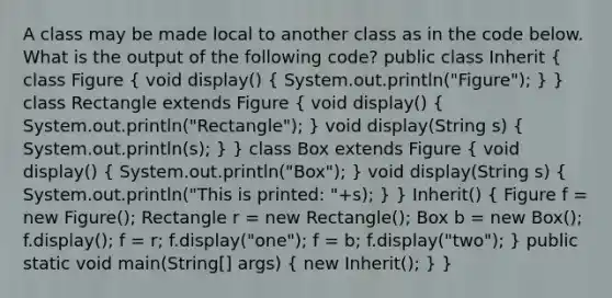 A class may be made local to another class as in the code below. What is the output of the following code? public class Inherit ( class Figure { void display() { System.out.println("Figure"); ) } class Rectangle extends Figure ( void display() { System.out.println("Rectangle"); ) void display(String s) ( System.out.println(s); ) } class Box extends Figure ( void display() { System.out.println("Box"); ) void display(String s) ( System.out.println("This is printed: "+s); ) } Inherit() ( Figure f = new Figure(); Rectangle r = new Rectangle(); Box b = new Box(); f.display(); f = r; f.display("one"); f = b; f.display("two"); ) public static void main(String[] args) ( new Inherit(); ) }