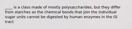 ____ is a class made of mostly polysaccharides, but they differ from starches as the chemical bonds that join the individual sugar units cannot be digested by human enzymes in the GI tract