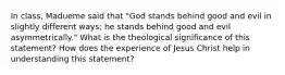 In class, Madueme said that "God stands behind good and evil in slightly different ways; he stands behind good and evil asymmetrically." What is the theological significance of this statement? How does the experience of Jesus Christ help in understanding this statement?