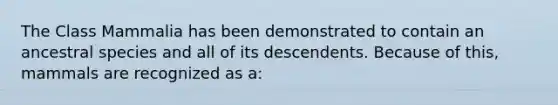 The Class Mammalia has been demonstrated to contain an ancestral species and all of its descendents. Because of this, mammals are recognized as a: