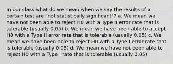 In our class what do we mean when we say the results of a certain test are "not statistically significant"? a. We mean we have not been able to reject H0 with a Type II error rate that is tolerable (usually 0.05) b. We mean we have been able to accept H0 with a Type II error rate that is tolerable (usually 0.05) c. We mean we have been able to reject H0 with a Type I error rate that is tolerable (usually 0.05) d. We mean we have not been able to reject H0 with a Type I rate that is tolerable (usually 0.05)