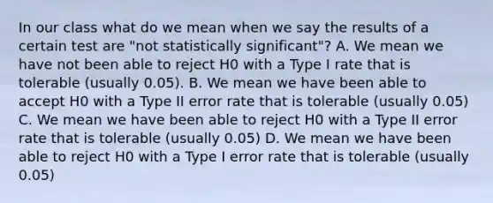 In our class what do we mean when we say the results of a certain test are "not statistically significant"? A. We mean we have not been able to reject H0 with a Type I rate that is tolerable (usually 0.05). B. We mean we have been able to accept H0 with a Type II error rate that is tolerable (usually 0.05) C. We mean we have been able to reject H0 with a Type II error rate that is tolerable (usually 0.05) D. We mean we have been able to reject H0 with a Type I error rate that is tolerable (usually 0.05)