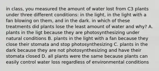 in class, you measured the amount of water lost from C3 plants under three different conditions: in the light, in the light with a fan blowing on them, and in the dark. in which of these treatments did plants lose the least amount of water and why? A. plants in the ligt because they are photosynthesizing under natural conditions B. plants in the light with a fan because they close their stomata and stop photosynthesizing C. plants in the dark because they are not photosynthesizing and have their stomata closed D. all plants were the same because plants can easily control water loss regardless of environmental conditions