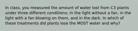 In class, you measured the amount of water lost from C3 plants under three different conditions; in the light without a fan, in the light with a fan blowing on them, and in the dark. In which of these treatments did plants lose the MOST water and why?