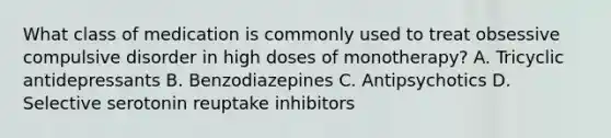 What class of medication is commonly used to treat obsessive compulsive disorder in high doses of monotherapy? A. Tricyclic antidepressants B. Benzodiazepines C. Antipsychotics D. Selective serotonin reuptake inhibitors