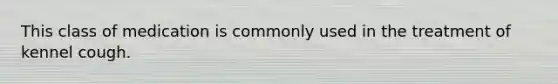 This class of medication is commonly used in the treatment of kennel cough.