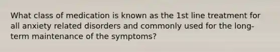 What class of medication is known as the 1st line treatment for all anxiety related disorders and commonly used for the long-term maintenance of the symptoms?