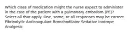 Which class of medication might the nurse expect to administer in the care of the patient with a pulmonary embolism (PE)? Select all that apply. One, some, or all responses may be correct. Fibrinolytic Anticoagulant Bronchodilator Sedative Inotrope Analgesic