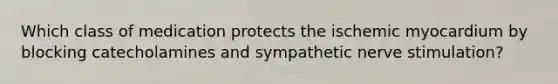 Which class of medication protects the ischemic myocardium by blocking catecholamines and sympathetic nerve stimulation?