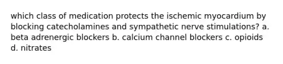 which class of medication protects the ischemic myocardium by blocking catecholamines and sympathetic nerve stimulations? a. beta adrenergic blockers b. calcium channel blockers c. opioids d. nitrates