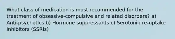 What class of medication is most recommended for the treatment of obsessive-compulsive and related disorders? a) Anti-psychotics b) Hormone suppressants c) Serotonin re-uptake inhibitors (SSRIs)