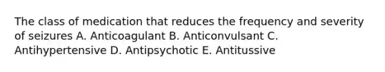 The class of medication that reduces the frequency and severity of seizures A. Anticoagulant B. Anticonvulsant C. Antihypertensive D. Antipsychotic E. Antitussive