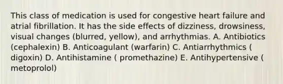 This class of medication is used for congestive heart failure and atrial fibrillation. It has the side effects of dizziness, drowsiness, visual changes (blurred, yellow), and arrhythmias. A. Antibiotics (cephalexin) B. Anticoagulant (warfarin) C. Antiarrhythmics ( digoxin) D. Antihistamine ( promethazine) E. Antihypertensive ( metoprolol)