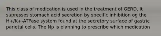 This class of medication is used in the treatment of GERD. It supresses stomach acid secretion by specific inhibition og the H+/K+-ATPase system found at the secretory surface of gastric parietal cells. The Np is planning to prescribe which medication