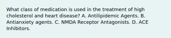 What class of medication is used in the treatment of high cholesterol and heart disease? A. Antilipidemic Agents. B. Antianxiety agents. C. NMDA Receptor Antagonists. D. ACE Inhibitors.