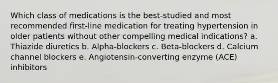 Which class of medications is the best-studied and most recommended first-line medication for treating hypertension in older patients without other compelling medical indications? a. Thiazide diuretics b. Alpha-blockers c. Beta-blockers d. Calcium channel blockers e. Angiotensin-converting enzyme (ACE) inhibitors