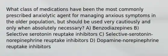 What class of medications have been the most commonly prescribed anxiolytic agent for managing anxious symptoms in the older population, but should be used very cautiously and only when absolutely necessary? A) Benzodiazepines B) Selective serotonin reuptake inhibitors C) Selective-serotonin-norepinephrine reuptake inhibitors D) Dopamine-norepinephrine reuptake inhibitors