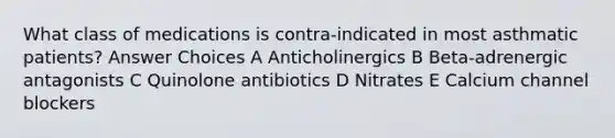 What class of medications is contra-indicated in most asthmatic patients? Answer Choices A Anticholinergics B Beta-adrenergic antagonists C Quinolone antibiotics D Nitrates E Calcium channel blockers