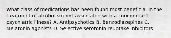 What class of medications has been found most beneficial in the treatment of alcoholism not associated with a concomitant psychiatric illness? A. Antipsychotics B. Benzodiazepines C. Melatonin agonists D. Selective serotonin reuptake inhibitors