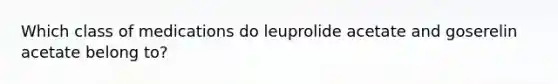 Which class of medications do leuprolide acetate and goserelin acetate belong to?