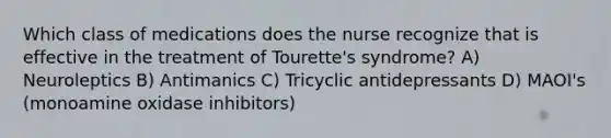 Which class of medications does the nurse recognize that is effective in the treatment of Tourette's syndrome? A) Neuroleptics B) Antimanics C) Tricyclic antidepressants D) MAOI's (monoamine oxidase inhibitors)