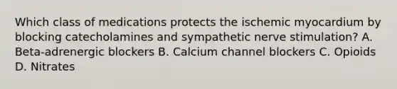 Which class of medications protects the ischemic myocardium by blocking catecholamines and sympathetic nerve stimulation? A. Beta-adrenergic blockers B. Calcium channel blockers C. Opioids D. Nitrates